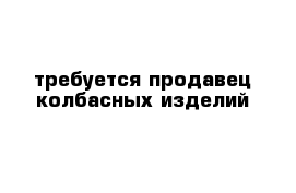 требуется продавец колбасных изделий